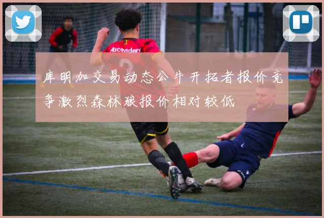 库明加交易动态公牛开拓者报价竞争激烈森林狼报价相对较低