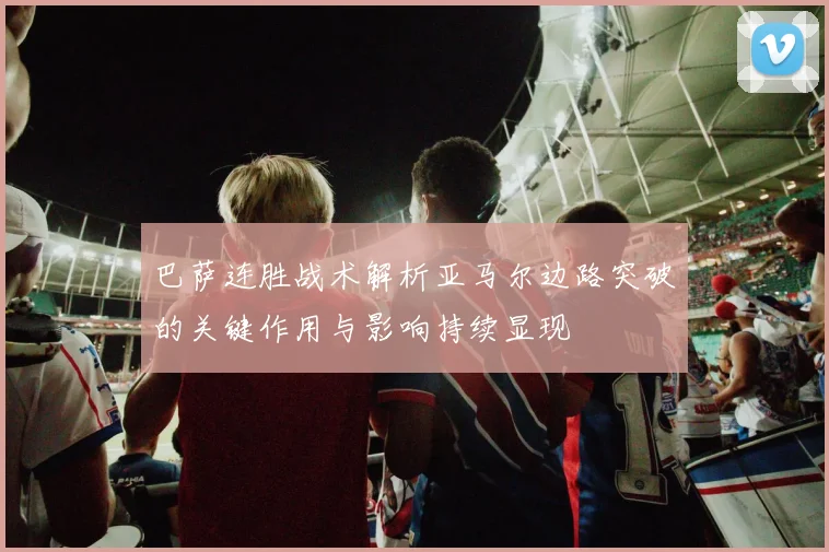 巴萨连胜战术解析亚马尔边路突破的关键作用与影响持续显现
