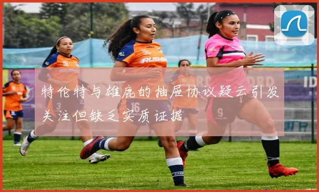 特伦特与雄鹿的抽屉协议疑云引发关注但缺乏实质证据