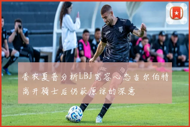 香农夏普分析LBJ宽容心态吉尔伯特离开骑士后仍获原谅的深意