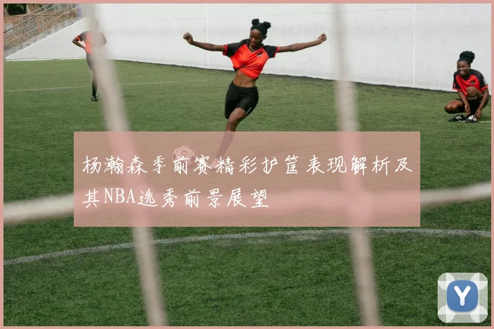 杨瀚森季前赛精彩护筐表现解析及其NBA选秀前景展望