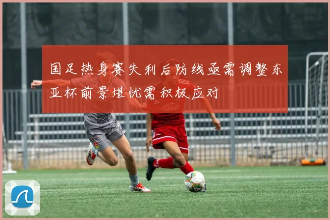 国足热身赛失利后防线亟需调整东亚杯前景堪忧需积极应对